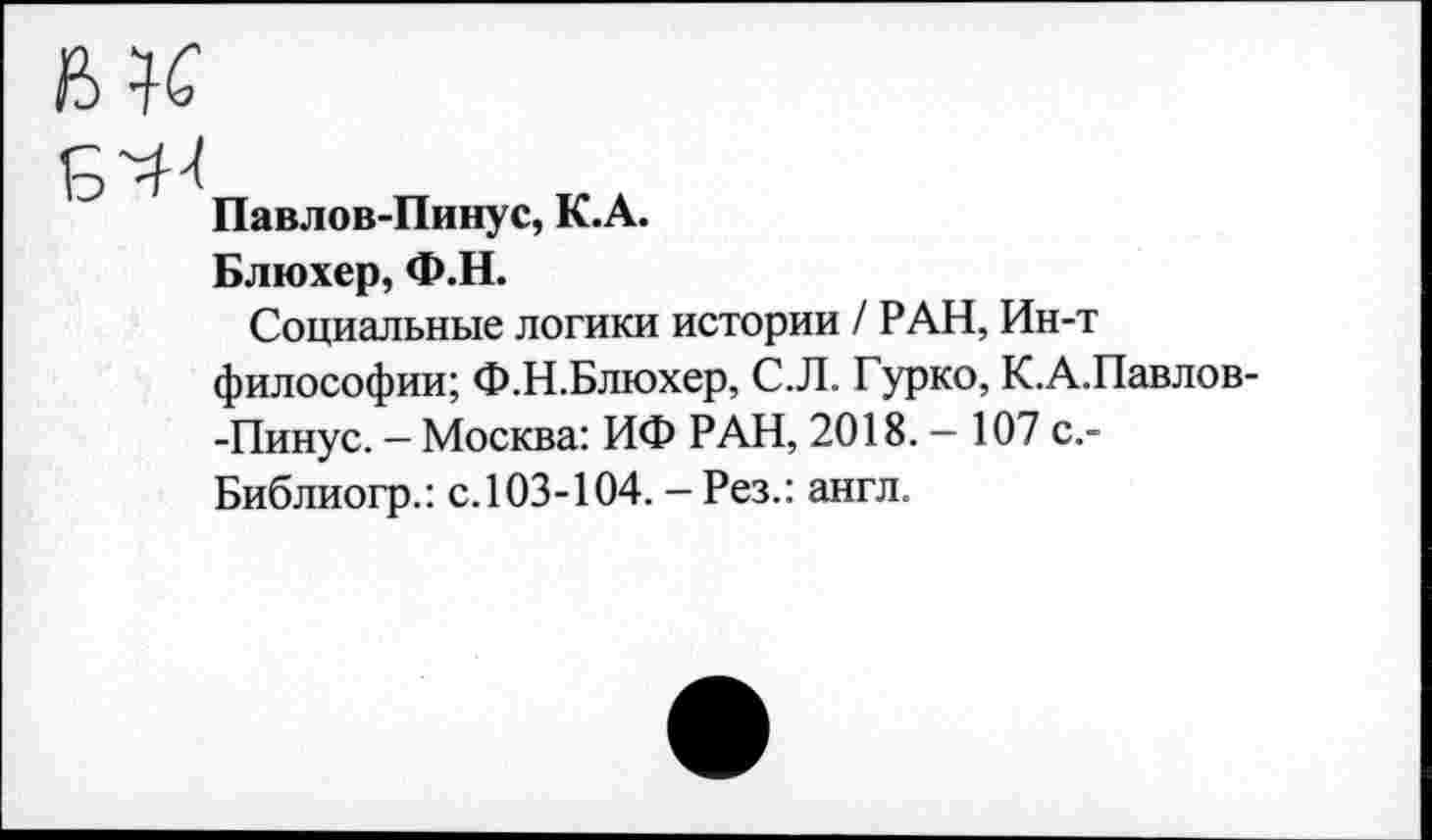 ﻿№
Б^
Павлов-Пинус, К.А.
Блюхер, Ф.Н.
Социальные логики истории / РАН, Ин-т философии; Ф.Н.Блюхер, С.Л. Гурко, К.А.Павлов--Пинус. — Москва: ИФ РАН, 2018. — 107 с.-Библиогр.: с.103-104. - Рез.: англ.